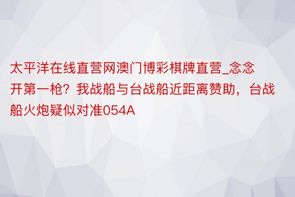 太平洋在线直营网澳门博彩棋牌直营_念念开第一枪？我战船与台战船近距离赞助，台战船火炮疑似对准054A