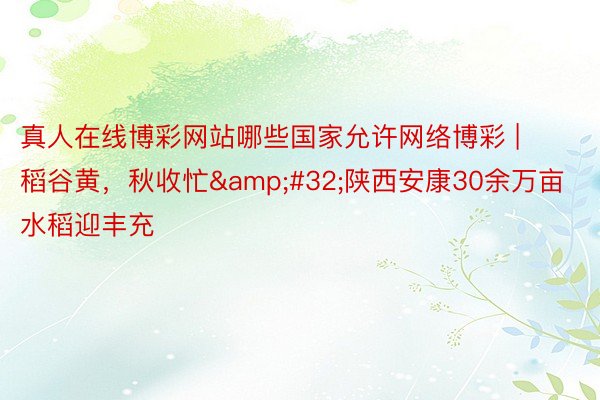 真人在线博彩网站哪些国家允许网络博彩 | 稻谷黄，秋收忙&#32;陕西安康30余万亩水稻迎丰充