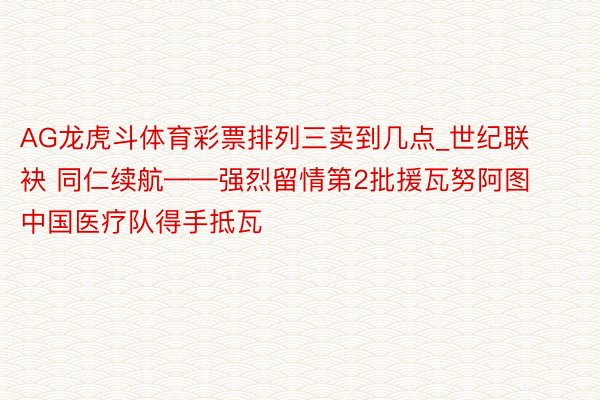 AG龙虎斗体育彩票排列三卖到几点_世纪联袂 同仁续航——强烈留情第2批援瓦努阿图中国医疗队得手抵瓦