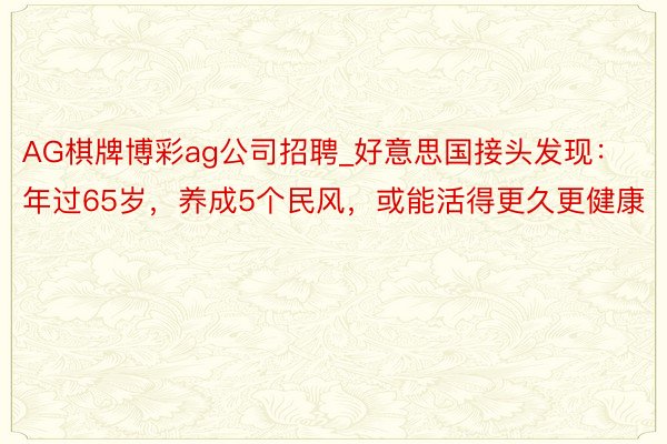 AG棋牌博彩ag公司招聘_好意思国接头发现：年过65岁，养成5个民风，或能活得更久更健康