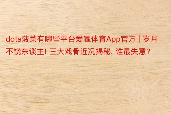 dota菠菜有哪些平台爱赢体育App官方 | 岁月不饶东谈主! 三大戏骨近况揭秘, 谁最失意?