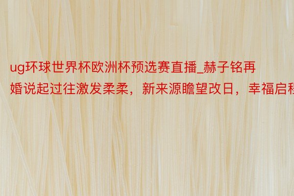 ug环球世界杯欧洲杯预选赛直播_赫子铭再婚说起过往激发柔柔，新来源瞻望改日，幸福启程