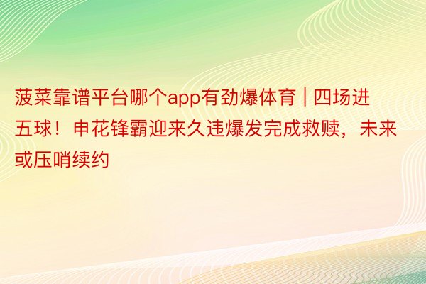 菠菜靠谱平台哪个app有劲爆体育 | 四场进五球！申花锋霸迎来久违爆发完成救赎，未来或压哨续约