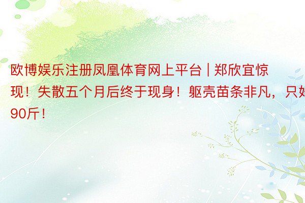 欧博娱乐注册凤凰体育网上平台 | 郑欣宜惊现！失散五个月后终于现身！躯壳苗条非凡，只好90斤！
