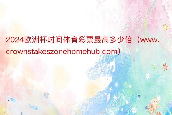 2024欧洲杯时间体育彩票最高多少倍（www.crownstakeszonehomehub.com）