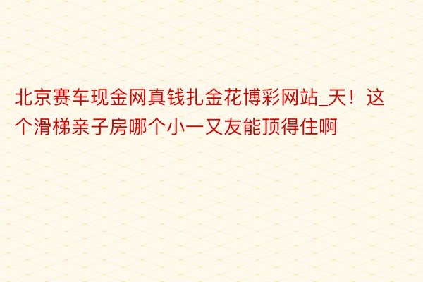 北京赛车现金网真钱扎金花博彩网站_天！这个滑梯亲子房哪个小一又友能顶得住啊❗