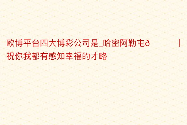 欧博平台四大博彩公司是_哈密阿勒屯📍|祝你我都有感知幸福的才略
