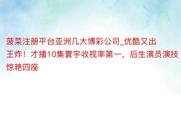 菠菜注册平台亚洲几大博彩公司_优酷又出王炸！才播10集寰宇收视率第一，后生演员演技惊艳四座