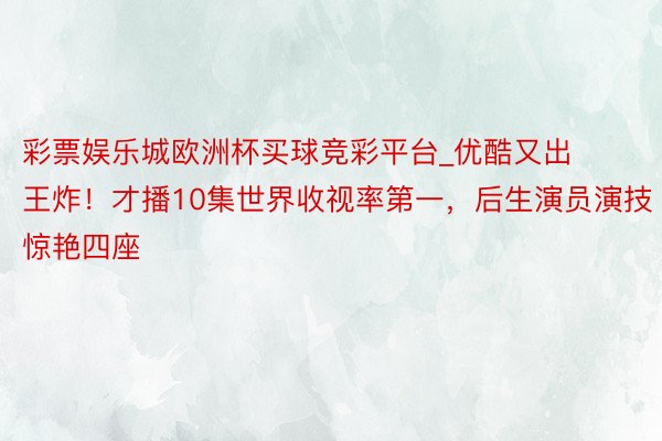 彩票娱乐城欧洲杯买球竞彩平台_优酷又出王炸！才播10集世界收视率第一，后生演员演技惊艳四座