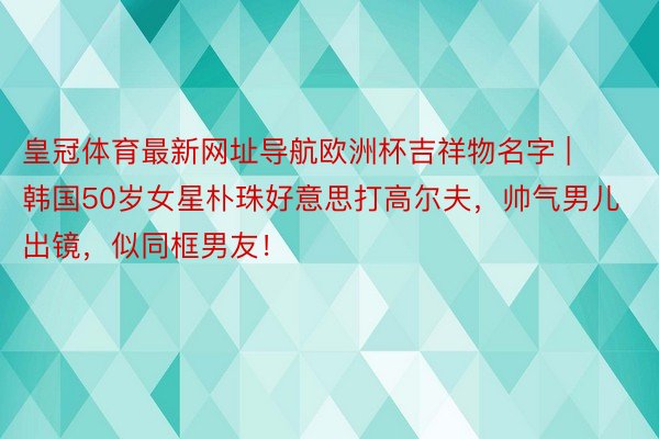 皇冠体育最新网址导航欧洲杯吉祥物名字 | 韩国50岁女星朴珠好意思打高尔夫，帅气男儿出镜，似同框男友！