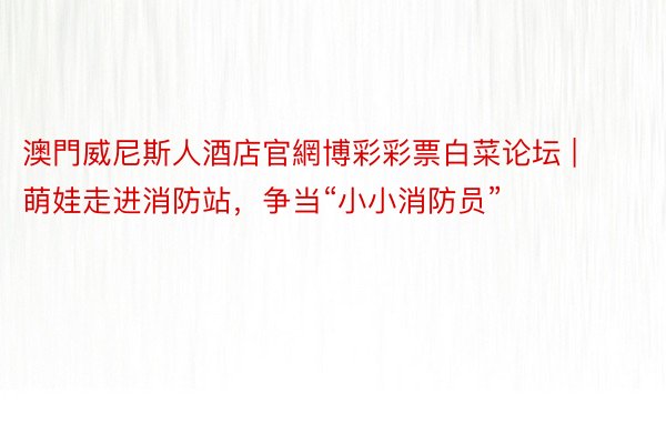 澳門威尼斯人酒店官網博彩彩票白菜论坛 | 萌娃走进消防站，争当“小小消防员”