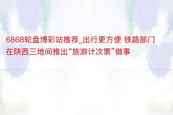 6868轮盘博彩站推荐_出行更方便 铁路部门在陕西三地间推出“旅游计次票”做事