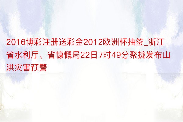 2016博彩注册送彩金2012欧洲杯抽签_浙江省水利厅、省慷慨局22日7时49分聚拢发布山洪灾害预警