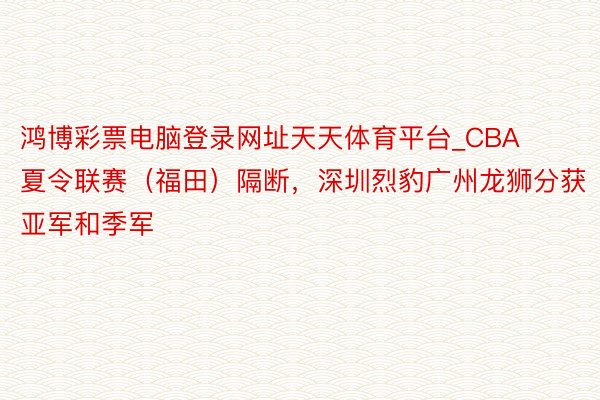 鸿博彩票电脑登录网址天天体育平台_CBA夏令联赛（福田）隔断，深圳烈豹广州龙狮分获亚军和季军