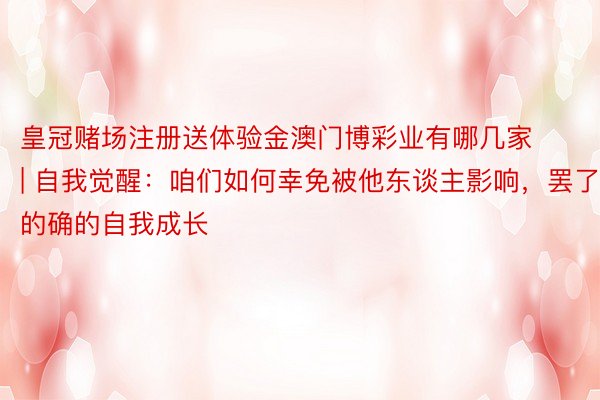 皇冠赌场注册送体验金澳门博彩业有哪几家 | 自我觉醒：咱们如何幸免被他东谈主影响，罢了的确的自我成长
