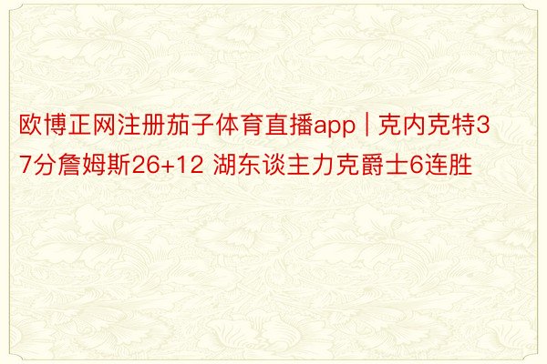 欧博正网注册茄子体育直播app | 克内克特37分詹姆斯26+12 湖东谈主力克爵士6连胜